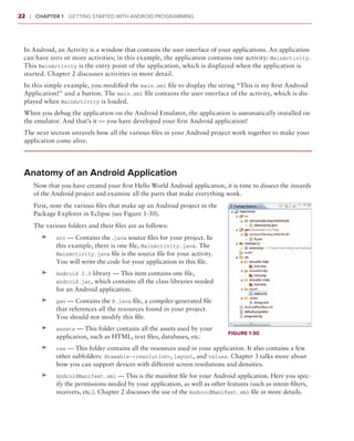 22    ❘  Chapter 1   Getting Started with Android Programming



 In Android, an Activity is a window that contains the user interface of your applications. An application
 can have zero or more activities; in this example, the application contains one activity: MainActivity.
 This MainActivity is the entry point of the application, which is displayed when the application is
 started. Chapter 2 discusses activities in more detail.
 In this simple example, you modified the main.xml file to display the string “This is my first Android
 Application!” and a button. The main.xml file contains the user interface of the activity, which is dis-
 played when MainActivity is loaded.
 When you debug the application on the Android Emulator, the application is automatically installed on
 the emulator. And that’s it — you have developed your first Android application!
 The next section unravels how all the various files in your Android project work together to make your
 application come alive.




 Anatomy of an Android Application
       Now that you have created your first Hello World Android application, it is time to dissect the innards
       of the Android project and examine all the parts that make everything work.
       First, note the various files that make up an Android project in the
       Package Explorer in Eclipse (see Figure 1-30).
       The various folders and their files are as follows:
          ➤➤   src — Contains the .java source files for your project. In
               this example, there is one file, MainActivity.java. The
               MainActivity.java file is the source file for your activity.
               You will write the code for your application in this file.
          ➤➤   Android 2.3 library — This item contains one file,
               android.jar, which contains all the class libraries needed
               for an Android application.
          ➤➤   gen — Contains the R.java file, a compiler-generated file
               that references all the resources found in your project.
               You should not modify this file.
          ➤➤   assets — This folder contains all the assets used by your
                                                                                  Figure 1-30
               application, such as HTML, text files, databases, etc.
          ➤➤   res — This folder contains all the resources used in your application. It also contains a few
               other subfolders: drawable-<resolution>, layout, and values. Chapter 3 talks more about
               how you can support devices with different screen resolutions and densities.
          ➤➤   AndroidManifest.xml — This is the manifest file for your Android application. Here you spec-
               ify the permissions needed by your application, as well as other features (such as intent-filters,
               receivers, etc.). Chapter 2 discusses the use of the AndroidManifest.xml file in more details.
 