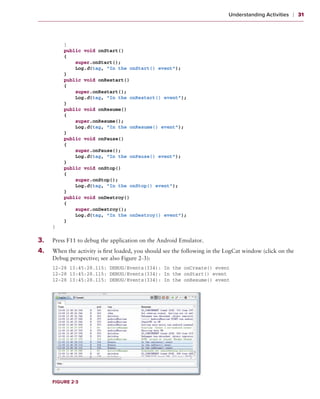 Understanding Activities    ❘  31



           }
           public void onStart()
           {
               super.onStart();
               Log.d(tag, “In the onStart() event”);
           }
           public void onRestart()
           {
               super.onRestart();
               Log.d(tag, “In the onRestart() event”);
           }
           public void onResume()
           {
               super.onResume();
               Log.d(tag, “In the onResume() event”);
           }
           public void onPause()
           {
               super.onPause();
               Log.d(tag, “In the onPause() event”);
           }
           public void onStop()
           {
               super.onStop();
               Log.d(tag, “In the onStop() event”);
           }
           public void onDestroy()
           {
               super.onDestroy();
               Log.d(tag, “In the onDestroy() event”);
           }
       }

3
	 .	   Press F11 to debug the application on the Android Emulator.
4.	
	      When the activity is first loaded, you should see the following in the LogCat window (click on the
       Debug perspective; see also Figure 2-3):
       12-28 13:45:28.115: DEBUG/Events(334): In the onCreate() event
       12-28 13:45:28.115: DEBUG/Events(334): In the onStart() event
       12-28 13:45:28.115: DEBUG/Events(334): In the onResume() event




       Figure 2-3
 
