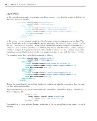 70    ❘  Chapter 2   Activities and Intents



 How It Works
 In this example, you created a new activity named MyBrowserActivity. You first needed to declare it in
 the AndroidManifest.xml file:
                 <activity android:name=”.MyBrowserActivity”
                           android:label=”@string/app_name”>
                     <intent-filter>
                         <action android:name=”android.intent.action.VIEW” />
                         <action android:name=”net.learn2develop.MyBrowser” />
                         <category android:name=”android.intent.category.DEFAULT” />
                         <data android:scheme=”http” />
                     </intent-filter>
                 </activity>

 In the <intent-filter> element, you declared it to have two actions, one category, and one data. This
 means that all other activities can invoke this activity using either the “android.intent.action.VIEW” or
 the “net.learn2develop.MyBrowser” action. For all activities that you want others to call using the start​
 Activity() or startActivityForResult() methods, they need to have the “android.intent.category​
 .DEFAULT” category. If not, your activity will not be callable by others. The <data> element specifies the
 type of data expected by the activity. In this case, it expects the data to start with the “http://” prefix.
 The preceding intent filter could also be rewritten as follows:
                 <activity android:name=”.MyBrowserActivity”
                          android:label=”@string/app_name”>
                     <intent-filter>
                         <action android:name=”android.intent.action.VIEW” />
                         <category android:name=”android.intent.category.DEFAULT” />
                         <data android:scheme=”http” />
                     </intent-filter>
                     <intent-filter>
                         <action android:name=”net.learn2develop.MyBrowser” />
                         <category android:name=”android.intent.category.DEFAULT” />
                         <data android:scheme=”http” />
                     </intent-filter>
                 </activity>

 Writing the intent filter this way makes it much more readable and logically groups the action, category,
 and data within an intent filter.
 If you now use the ACTION_VIEW action with the data shown here, Android will display a selection (as
 shown in Figure 2-25):
                         Intent i = new
                             Intent(android.content.Intent.ACTION_VIEW,
                                 Uri.parse(“http://www.amazon.com”));
                         startActivity(i);

 You can choose between using the Browser application or the Intents application that you are currently
 building.
 
