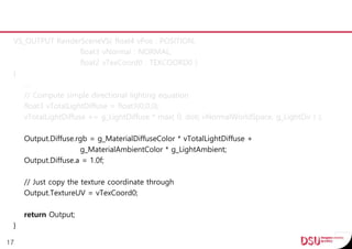VS_OUTPUT RenderSceneVS( float4 vPos : POSITION,
float3 vNormal : NORMAL,
float2 vTexCoord0 : TEXCOORD0 )
{
…
// Compute simple directional lighting equation
float3 vTotalLightDiffuse = float3(0,0,0);
vTotalLightDiffuse += g_LightDiffuse * max( 0, dot( vNormalWorldSpace, g_LightDir ) );
Output.Diffuse.rgb = g_MaterialDiffuseColor * vTotalLightDiffuse +
g_MaterialAmbientColor * g_LightAmbient;
Output.Diffuse.a = 1.0f;
// Just copy the texture coordinate through
Output.TextureUV = vTexCoord0;
return Output;
}
17
 