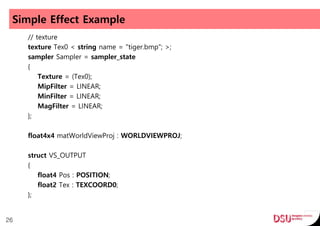 Simple Effect Example
// texture
texture Tex0 < string name = "tiger.bmp"; >;
sampler Sampler = sampler_state
{
Texture = (Tex0);
MipFilter = LINEAR;
MinFilter = LINEAR;
MagFilter = LINEAR;
};
float4x4 matWorldViewProj : WORLDVIEWPROJ;
struct VS_OUTPUT
{
float4 Pos : POSITION;
float2 Tex : TEXCOORD0;
};
26
 