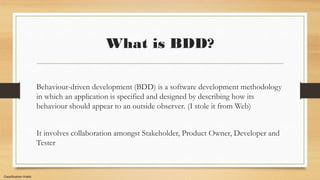 Classification:Public
What is BDD?
Behaviour-driven development (BDD) is a software development methodology
in which an application is specified and designed by describing how its
behaviour should appear to an outside observer. (I stole it from Web)
It involves collaboration amongst Stakeholder, Product Owner, Developer and
Tester
 