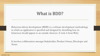 Classification: Public
What is BDD?
Behaviour-driven development (BDD) is a software development methodology
in which an application is specified and designed by describing how its
behaviour should appear to an outside observer. (I stole it from Web)
It involves collaboration amongst Stakeholder, Product Owner, Developer and
Tester
 