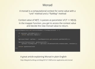 Monad
A great article explaining Monad in plain English
http://blog.leichunfeng.com/blog/2015/11/08/functor-applicative-and-monad
A monad is a computational context for some value with a
"unit" method and a "ﬂatMap" method
 
Context value of M[T]  is passes as parameter of (T => M[U]).
In the mapper function, you get to access the context value
and decide the new monad value to return.
accountRepository.get(accountNumber).flatMap(account -> {
if (account.isCredential()) {
return Optional.empty();
}
Optional<User> optUser = userRepository.get(account.getUserIdI());
Optional<AccountInfo> optAccountInfo =
optUser.flatMap(user -> Optional.of(AccountInfo.create(user, account));
return optAccountInfo
});
 