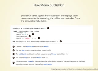Flux/Mono.publishOn
publishOn takes signals from upstream and replays them
downstream while executing the callback on a worker from
the associated Scheduler.
https://projectreactor.io/docs/core/release/reference/#schedulers
 