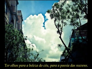 Ter olhos para a beleza do céu, para a poesia das nuvens.
 