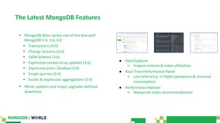 The Latest MongoDB Features
• MongoDB Atlas comes out-of-the-box with
MongoDB 3.4, 3.6, 4.0
• Transactions (4.0)
• Change Streams (3.6)
• JSON Schema (3.6)
• Expressive nested array updates (3.6)
• Expressive joins: $lookup (3.6)
• Graph queries (3.4)
• Facets & expressive aggregations (3.4)
• Minor updates and major upgrades without
downtime
● Data Explorer
○ Inspect schema & index utilization
● Real-Time Performance Panel
○ Live telemetry: in-flight operations & resource
consumption
● Performance Advisor
○ Always-on index recommendations
 