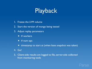 Playback 
1. Freeze the LVM volume 
2. Start the version of mongo being tested 
3. Adjust replay parameters 
• # workers 
• # num ops 
• timestamp to start at (when base snapshot was taken) 
4. Go! 
5. Client-side results are logged to file, server-side collected 
from monitoring tools 
 