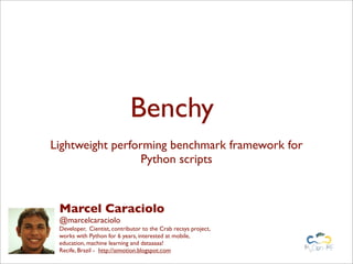 Benchy
Lightweight performing benchmark framework for
Python scripts
Marcel Caraciolo
@marcelcaraciolo
Developer, Cientist, contributor to the Crab recsys project,
works with Python for 6 years, interested at mobile,
education, machine learning and dataaaaa!
Recife, Brazil - http://aimotion.blogspot.com
 