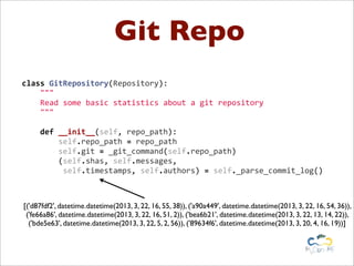Git Repo
class	
  GitRepository(Repository):
	
  	
  	
  	
  """
	
  	
  	
  	
  Read	
  some	
  basic	
  statistics	
  about	
  a	
  git	
  repository
	
  	
  	
  	
  """
	
  
	
  	
  	
  	
  def	
  __init__(self,	
  repo_path):
	
  	
  	
  	
  	
  	
  	
  	
  self.repo_path	
  =	
  repo_path
	
  	
  	
  	
  	
  	
  	
  	
  self.git	
  =	
  _git_command(self.repo_path)
	
  	
  	
  	
  	
  	
  	
  	
  (self.shas,	
  self.messages,
	
  	
  	
  	
  	
  	
  	
  	
  	
  self.timestamps,	
  self.authors)	
  =	
  self._parse_commit_log()
[('d87fdf2', datetime.datetime(2013, 3, 22, 16, 55, 38)), ('a90a449', datetime.datetime(2013, 3, 22, 16, 54, 36)),
('fe66a86', datetime.datetime(2013, 3, 22, 16, 51, 2)), ('bea6b21', datetime.datetime(2013, 3, 22, 13, 14, 22)),
('bde5e63', datetime.datetime(2013, 3, 22, 5, 2, 56)), ('89634f6', datetime.datetime(2013, 3, 20, 4, 16, 19))]
 
