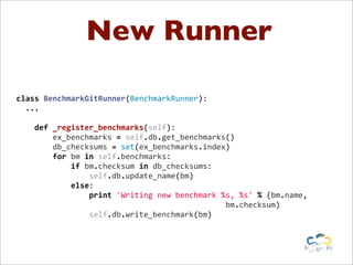 New Runner
	
  
class	
  BenchmarkGitRunner(BenchmarkRunner):
	
  	
  ...
	
  	
  	
  
	
  	
  	
  	
  def	
  _register_benchmarks(self):
	
  	
  	
  	
  	
  	
  	
  	
  ex_benchmarks	
  =	
  self.db.get_benchmarks()
	
  	
  	
  	
  	
  	
  	
  	
  db_checksums	
  =	
  set(ex_benchmarks.index)
	
  	
  	
  	
  	
  	
  	
  	
  for	
  bm	
  in	
  self.benchmarks:
	
  	
  	
  	
  	
  	
  	
  	
  	
  	
  	
  	
  if	
  bm.checksum	
  in	
  db_checksums:
	
  	
  	
  	
  	
  	
  	
  	
  	
  	
  	
  	
  	
  	
  	
  	
  self.db.update_name(bm)
	
  	
  	
  	
  	
  	
  	
  	
  	
  	
  	
  	
  else:
	
  	
  	
  	
  	
  	
  	
  	
  	
  	
  	
  	
  	
  	
  	
  	
  print	
  'Writing	
  new	
  benchmark	
  %s,	
  %s'	
  %	
  (bm.name,	
  
	
  	
  	
  	
  	
  	
  	
  	
  	
  	
  	
  	
  	
  	
  	
  	
  	
  	
  	
  	
  	
  	
  	
  	
  	
  	
  	
  	
  	
  	
  	
  	
  	
  	
  	
  	
  	
  	
  	
  	
  	
  	
  	
  	
  	
  	
  bm.checksum)
	
  	
  	
  	
  	
  	
  	
  	
  	
  	
  	
  	
  	
  	
  	
  	
  self.db.write_benchmark(bm)
	
  
 