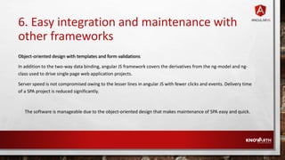 6. Easy integration and maintenance with
other frameworks
Object-oriented design with templates and form validations
In addition to the two-way data binding, angular JS framework covers the derivatives from the ng-model and ng-
class used to drive single page web application projects.
Server speed is not compromised owing to the lesser lines in angular JS with fewer clicks and events. Delivery time
of a SPA project is reduced significantly.
The software is manageable due to the object-oriented design that makes maintenance of SPA easy and quick.
 