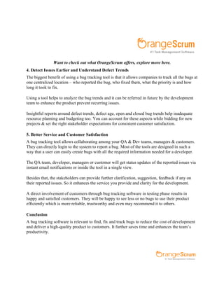 Want to check out what OrangeScrum offers, explore more here.
4. Detect Issues Earlier and Understand Defect Trends
The biggest benefit of using a bug tracking tool is that it allows companies to track all the bugs at
one centralized location – who reported the bug, who fixed them, what the priority is and how
long it took to fix.
Using a tool helps to analyze the bug trends and it can be referred in future by the development
team to enhance the product prevent recurring issues.
Insightful reports around defect trends, defect age, open and closed bug trends help inadequate
resource planning and budgeting too. You can account for these aspects while bidding for new
projects & set the right stakeholder expectations for consistent customer satisfaction.
5. Better Service and Customer Satisfaction
A bug tracking tool allows collaborating among your QA & Dev teams, managers & customers.
They can directly login to the system to report a bug. Most of the tools are designed in such a
way that a user can easily create bugs with all the required information needed for a developer.
The QA team, developer, managers or customer will get status updates of the reported issues via
instant email notifications or inside the tool in a single view.
Besides that, the stakeholders can provide further clarification, suggestion, feedback if any on
their reported issues. So it enhances the service you provide and clarity for the development.
A direct involvement of customers through bug tracking software in testing phase results in
happy and satisfied customers. They will be happy to see less or no bugs to use their product
efficiently which is more reliable, trustworthy and even may recommend it to others.
Conclusion
A bug tracking software is relevant to find, fix and track bugs to reduce the cost of development
and deliver a high-quality product to customers. It further saves time and enhances the team’s
productivity.
 