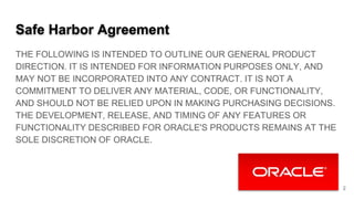 Safe Harbor Agreement
THE FOLLOWING IS INTENDED TO OUTLINE OUR GENERAL PRODUCT
DIRECTION. IT IS INTENDED FOR INFORMATION PURPOSES ONLY, AND
MAY NOT BE INCORPORATED INTO ANY CONTRACT. IT IS NOT A
COMMITMENT TO DELIVER ANY MATERIAL, CODE, OR FUNCTIONALITY,
AND SHOULD NOT BE RELIED UPON IN MAKING PURCHASING DECISIONS.
THE DEVELOPMENT, RELEASE, AND TIMING OF ANY FEATURES OR
FUNCTIONALITY DESCRIBED FOR ORACLE'S PRODUCTS REMAINS AT THE
SOLE DISCRETION OF ORACLE.
2
 