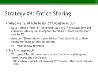 Strategy #4: Entice Sharing
• What we’re all told to do: CTA/Call to Action
▫ Data - using a “like” or “comment” as the CTA increases like and
comment rates by 3x. Asking fans to “share” increases the share
rate by 7X
▫ Most say “Share this with your friends” and leave it up to their
reader to figure out how to use this
▫ PS - make it easy to share!
• Try this approach
▫ With your CTA tell them how to share/use what you’ve given
them, invoke the mind’s eye
Do you have a friend that is making XYZ mistake?. That needs help with
XYZ?
 
