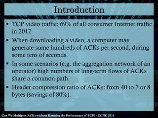 Introduction
 TCP video traffic: 69% of all consumer Internet traffic
in 2017.
 When downloading a video, a computer may
generate some hundreds of ACKs per second, during
some tens of seconds.
 In some scenarios (e.g. the aggregation network of an
operator) high numbers of long-term flows of ACKs
share a common path.
 Header compression ratio of ACKs: from 40 to 7 or 8
bytes (savings of 80%).

Can We Multiplex ACKs without Harming the Performance of TCP? - CCNC 2014

 