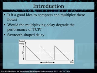 Introduction
 Is it a good idea to compress and multiplex these
flows?
 Would the multiplexing delay degrade the
performance of TCP?
 Sawtooth-shaped delay

PE

Added
delay

PE

time

Can We Multiplex ACKs without Harming the Performance of TCP? - CCNC 2014

 