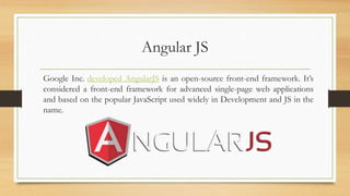 Angular JS
Google Inc. developed AngularJS is an open-source front-end framework. It’s
considered a front-end framework for advanced single-page web applications
and based on the popular JavaScript used widely in Development and JS in the
name.
 