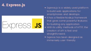 4. Express.js
Express.js is a widely used platform
to build web applications for
smartphones and desktops.
It has a flexible Node.js framework
that gives some powerful features
for building any application.
With its utility methods of HTTP, the
creation of API is fast and
straightforward.
Express has been designed as
immensely user-friendly
 