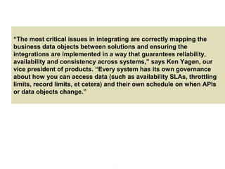 4
Providing an External HTTP or HTTPS Port
“The most critical issues in integrating are correctly mapping the
business data objects between solutions and ensuring the
integrations are implemented in a way that guarantees reliability,
availability and consistency across systems,” says Ken Yagen, our
vice president of products. “Every system has its own governance
about how you can access data (such as availability SLAs, throttling
limits, record limits, et cetera) and their own schedule on when APIs
or data objects change.”
 