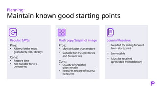 Planning:
Maintain known good starting points
Regular SAVEs
Pros:
• Allows for the most
granularity (file, library)
Cons:
• Restore time
• Not suitable for IFS
Directories
Flash copy/Snapshot image
Pros:
• May be faster than restore
• Suitable for IFS Directories
and Stream files
Cons:
• Quality of snapshot
questionable
• Requires restore of Journal
Receivers
Journal Receivers
• Needed for rolling forward
from start point
• Immutable
• Must be retained
(protected from deletion)
 
