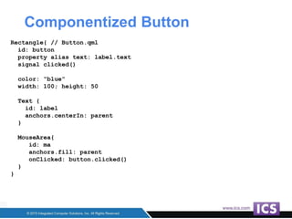 Componentized Button
Rectangle{ // Button.qml
id: button
property alias text: label.text
signal clicked()
color: “blue”
width: 100; height: 50
Text {
id: label
anchors.centerIn: parent
}
MouseArea{
id: ma
anchors.fill: parent
onClicked: button.clicked()
}
}
 