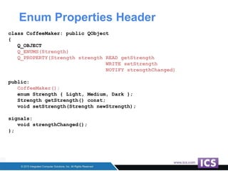 Enum Properties Header
class CoffeeMaker: public QObject
{
Q_OBJECT
Q_ENUMS(Strength)
Q_PROPERTY(Strength strength READ getStrength
WRITE setStrength
NOTIFY strengthChanged)
public:
CoffeeMaker();
enum Strength { Light, Medium, Dark };
Strength getStrength() const;
void setStrength(Strength newStrength);
signals:
void strengthChanged();
};
 