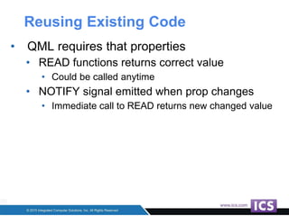 Reusing Existing Code
• QML requires that properties
• READ functions returns correct value
• Could be called anytime
• NOTIFY signal emitted when prop changes
• Immediate call to READ returns new changed value
 