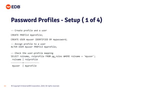 © Copyright EnterpriseDB Corporation, 2020. All rights reserved.13
Password Profiles - Setup ( 1 of 4)
-- Create profile and a user
CREATE PROFILE myprofile;
CREATE USER myuser IDENTIFIED BY mypassword;
-- Assign profile to a user
ALTER USER myuser PROFILE myprofile;
-- Check the user-profile mapping
SELECT rolname, rolprofile FROM pg_roles WHERE rolname = 'myuser';
rolname | rolprofile
---------+------------
myuser | myprofile
 