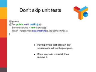 Don’t skip unit tests 
@Ignore 
@Testpublic void testPojo() { 
Service service = new Service(); 
assertThat(service.doSomething(), is("someThing")); 
} 
● Having invalid test cases in our 
source code will not help anyone. 
● If test scenario is invalid, then 
remove it. 
 