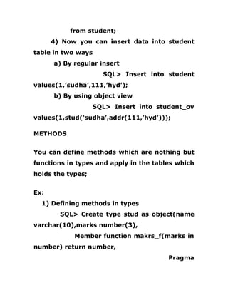 from student;
4) Now you can insert data into student
table in two ways
a) By regular insert
SQL> Insert into student
values(1,’sudha’,111,’hyd’);
b) By using object view
SQL> Insert into student_ov
values(1,stud(‘sudha’,addr(111,’hyd’)));
METHODS
You can define methods which are nothing but
functions in types and apply in the tables which
holds the types;
Ex:
1) Defining methods in types
SQL> Create type stud as object(name
varchar(10),marks number(3),
Member function makrs_f(marks in
number) return number,
Pragma
 