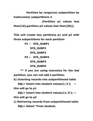 Partition by range(no) subpartition by
hash(name) subpartitions 3
(Partition p1 values less
than(10),partition p2 values less than(20));
This will create two partitions p1 and p2 with
three subpartitions for each partition
P1 – SYS_SUBP1
SYS_SUBP2
SYS_SUBP3
P2 – SYS_SUBP4
SYS_SUBP5
SYS_SUBP6
** if you are using maxvalue for the last
partition, you can not add a partition.
b) Inserting records into subpartitioned table
SQL> Insert into student values(1,’a’); --
this will go to p1
SQL> Insert into student values(11,’b’); --
this will go to p2
c) Retrieving records from subpartitioned table
SQL> Select *from student;
 