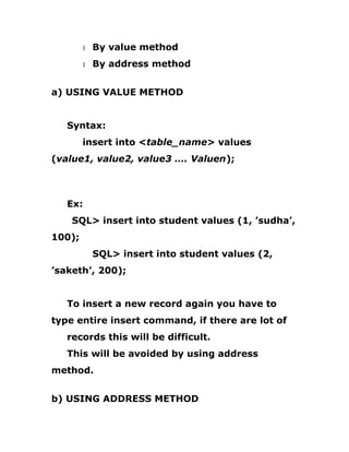 1 By value method
1 By address method
a) USING VALUE METHOD
Syntax:
insert into <table_name> values
(value1, value2, value3 …. Valuen);
Ex:
SQL> insert into student values (1, ’sudha’,
100);
SQL> insert into student values (2,
’saketh’, 200);
To insert a new record again you have to
type entire insert command, if there are lot of
records this will be difficult.
This will be avoided by using address
method.
b) USING ADDRESS METHOD
 