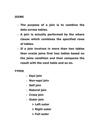 JOINS
1 The purpose of a join is to combine the
data across tables.
1 A join is actually performed by the where
clause which combines the specified rows
of tables.
1 If a join involves in more than two tables
then oracle joins first two tables based on
the joins condition and then compares the
result with the next table and so on.
TYPES
1 Equi join
1 Non-equi join
1 Self join
1 Natural join
1 Cross join
1 Outer join
Ø Left outer
Ø Right outer
Ø Full outer
 