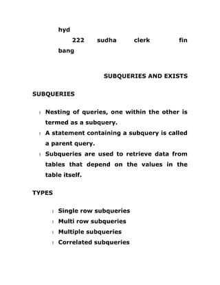 hyd
222 sudha clerk fin
bang
SUBQUERIES AND EXISTS
SUBQUERIES
1 Nesting of queries, one within the other is
termed as a subquery.
1 A statement containing a subquery is called
a parent query.
1 Subqueries are used to retrieve data from
tables that depend on the values in the
table itself.
TYPES
1 Single row subqueries
1 Multi row subqueries
1 Multiple subqueries
1 Correlated subqueries
 