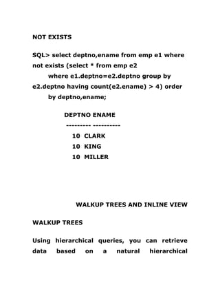 NOT EXISTS
SQL> select deptno,ename from emp e1 where
not exists (select * from emp e2
where e1.deptno=e2.deptno group by
e2.deptno having count(e2.ename) > 4) order
by deptno,ename;
DEPTNO ENAME
--------- ----------
10 CLARK
10 KING
10 MILLER
WALKUP TREES AND INLINE VIEW
WALKUP TREES
Using hierarchical queries, you can retrieve
data based on a natural hierarchical
 