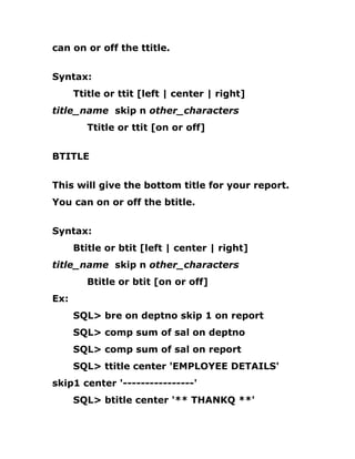 can on or off the ttitle.
Syntax:
Ttitle or ttit [left | center | right]
title_name skip n other_characters
Ttitle or ttit [on or off]
BTITLE
This will give the bottom title for your report.
You can on or off the btitle.
Syntax:
Btitle or btit [left | center | right]
title_name skip n other_characters
Btitle or btit [on or off]
Ex:
SQL> bre on deptno skip 1 on report
SQL> comp sum of sal on deptno
SQL> comp sum of sal on report
SQL> ttitle center 'EMPLOYEE DETAILS'
skip1 center '----------------'
SQL> btitle center '** THANKQ **'
 