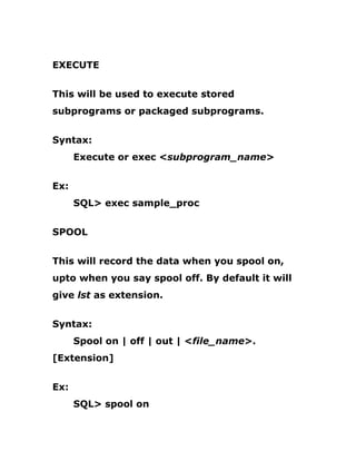 EXECUTE
This will be used to execute stored
subprograms or packaged subprograms.
Syntax:
Execute or exec <subprogram_name>
Ex:
SQL> exec sample_proc
SPOOL
This will record the data when you spool on,
upto when you say spool off. By default it will
give lst as extension.
Syntax:
Spool on | off | out | <file_name>.
[Extension]
Ex:
SQL> spool on
 
