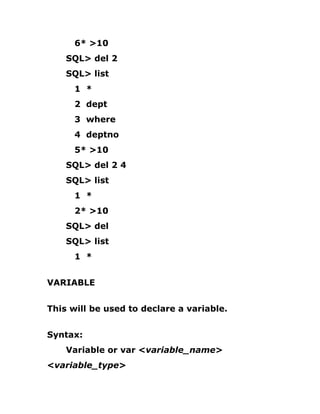 6* >10
SQL> del 2
SQL> list
1 *
2 dept
3 where
4 deptno
5* >10
SQL> del 2 4
SQL> list
1 *
2* >10
SQL> del
SQL> list
1 *
VARIABLE
This will be used to declare a variable.
Syntax:
Variable or var <variable_name>
<variable_type>
 