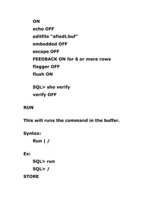 ON
echo OFF
editfile "afiedt.buf"
embedded OFF
escape OFF
FEEDBACK ON for 6 or more rows
flagger OFF
flush ON
SQL> sho verify
verify OFF
RUN
This will runs the command in the buffer.
Syntax:
Run | /
Ex:
SQL> run
SQL> /
STORE
 