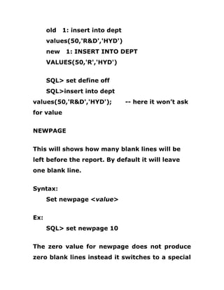 old 1: insert into dept
values(50,'R&D','HYD')
new 1: INSERT INTO DEPT
VALUES(50,'R','HYD')
SQL> set define off
SQL>insert into dept
values(50,'R&D','HYD'); -- here it won’t ask
for value
NEWPAGE
This will shows how many blank lines will be
left before the report. By default it will leave
one blank line.
Syntax:
Set newpage <value>
Ex:
SQL> set newpage 10
The zero value for newpage does not produce
zero blank lines instead it switches to a special
 