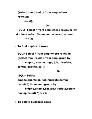(select max(rowid) from emp where
rownum
<= 4);
Or
SQL> Select *from emp where rownum <=
4 minus select *from emp where rownum
<= 3;
2) To find duplicate rows
SQL> Select *from emp where rowid in
(select max(rowid) from emp group by
empno, ename, mgr, job, hiredate,
comm, deptno, sal);
Or
SQL> Select
empno,ename,sal,job,hiredate,comm ,
count(*) from emp group by
empno,ename,sal,job,hiredate,comm
having count(*) >=1;
3) To delete duplicate rows
 