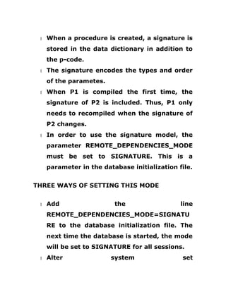 1 When a procedure is created, a signature is
stored in the data dictionary in addition to
the p-code.
1 The signature encodes the types and order
of the parametes.
1 When P1 is compiled the first time, the
signature of P2 is included. Thus, P1 only
needs to recompiled when the signature of
P2 changes.
1 In order to use the signature model, the
parameter REMOTE_DEPENDENCIES_MODE
must be set to SIGNATURE. This is a
parameter in the database initialization file.
THREE WAYS OF SETTING THIS MODE
1 Add the line
REMOTE_DEPENDENCIES_MODE=SIGNATU
RE to the database initialization file. The
next time the database is started, the mode
will be set to SIGNATURE for all sessions.
1 Alter system set
 