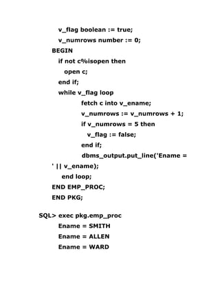 v_flag boolean := true;
v_numrows number := 0;
BEGIN
if not c%isopen then
open c;
end if;
while v_flag loop
fetch c into v_ename;
v_numrows := v_numrows + 1;
if v_numrows = 5 then
v_flag := false;
end if;
dbms_output.put_line('Ename =
' || v_ename);
end loop;
END EMP_PROC;
END PKG;
SQL> exec pkg.emp_proc
Ename = SMITH
Ename = ALLEN
Ename = WARD
 
