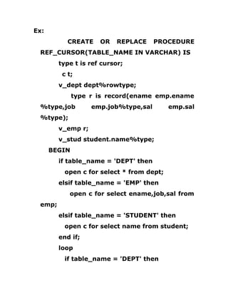 Ex:
CREATE OR REPLACE PROCEDURE
REF_CURSOR(TABLE_NAME IN VARCHAR) IS
type t is ref cursor;
c t;
v_dept dept%rowtype;
type r is record(ename emp.ename
%type,job emp.job%type,sal emp.sal
%type);
v_emp r;
v_stud student.name%type;
BEGIN
if table_name = 'DEPT' then
open c for select * from dept;
elsif table_name = 'EMP' then
open c for select ename,job,sal from
emp;
elsif table_name = 'STUDENT' then
open c for select name from student;
end if;
loop
if table_name = 'DEPT' then
 