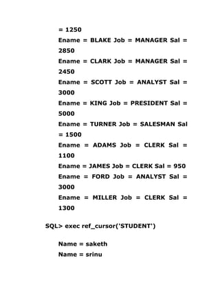 = 1250
Ename = BLAKE Job = MANAGER Sal =
2850
Ename = CLARK Job = MANAGER Sal =
2450
Ename = SCOTT Job = ANALYST Sal =
3000
Ename = KING Job = PRESIDENT Sal =
5000
Ename = TURNER Job = SALESMAN Sal
= 1500
Ename = ADAMS Job = CLERK Sal =
1100
Ename = JAMES Job = CLERK Sal = 950
Ename = FORD Job = ANALYST Sal =
3000
Ename = MILLER Job = CLERK Sal =
1300
SQL> exec ref_cursor('STUDENT')
Name = saketh
Name = srinu
 