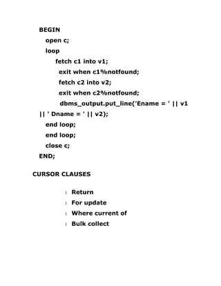 BEGIN
open c;
loop
fetch c1 into v1;
exit when c1%notfound;
fetch c2 into v2;
exit when c2%notfound;
dbms_output.put_line('Ename = ' || v1
|| ' Dname = ' || v2);
end loop;
end loop;
close c;
END;
CURSOR CLAUSES
1 Return
1 For update
1 Where current of
1 Bulk collect
 
