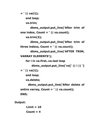 = ' || va(i));
end loop;
va.trim;
dbms_output.put_line('After trim of
one index, Count = ' || va.count);
va.trim(3);
dbms_output.put_line('After trim of
three indexs, Count = ' || va.count);
dbms_output.put_line('AFTER TRIM,
VARRAY ELEMENTS');
for i in va.first..va.last loop
dbms_output.put_line('va[' || i || ']
= ' || va(i));
end loop;
va.delete;
dbms_output.put_line('After delete of
entire varray, Count = ' || va.count);
END;
Output:
Limit = 10
Count = 4
 