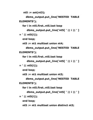 nt5 := set(nt3);
dbms_output.put_line('NESTED TABLE
ELEMENTS');
for i in nt5.first..nt5.last loop
dbms_output.put_line('nt5[ ' || i || ' ]
= ' || nt5(i));
end loop;
nt5 := nt1 multiset union nt4;
dbms_output.put_line('NESTED TABLE
ELEMENTS');
for i in nt5.first..nt5.last loop
dbms_output.put_line('nt5[ ' || i || ' ]
= ' || nt5(i));
end loop;
nt5 := nt1 multiset union nt3;
dbms_output.put_line('NESTED TABLE
ELEMENTS');
for i in nt5.first..nt5.last loop
dbms_output.put_line('nt5[ ' || i || ' ]
= ' || nt5(i));
end loop;
nt5 := nt1 multiset union distinct nt3;
 