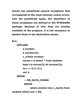 Oracle has predefined several exceptions that
corresponds to the most common oracle errors.
Like the predefined types, the identifiers of
these exceptions are defined in the STANDARD
package. Because of this, they are already
available to the program, it is not necessary to
declare them in the declarative secion.
Ex1:
DECLARE
a number;
b varchar(2);
v_marks number;
cursor c is select * from student;
type t is varray(3) of varchar(2);
va t := t('a','b');
va1 t;
BEGIN
-- NO_DATA_FOUND
BEGIN
select smarks into v_marks from
student where sno = 50;
 